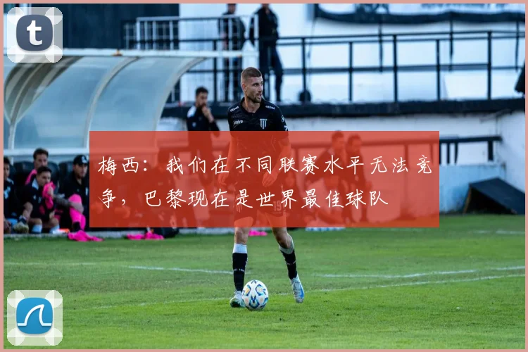 梅西：我们在不同联赛水平无法竞争，巴黎现在是世界最佳球队